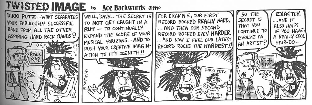 A cartoon with four panels. In each there are two men in hard rocker outfits. One man has a half shaved head, big square glasses, and is wearing a blazer. The other looks like a rock star: he has a big scraggly head of black hair with a headband wrapped around the top of his head, and is wearing a skull tank top and lace up boots.  In the first column, the first man says: "Dikki Putz, what separates your fabulously successful band from all the other aspiring hard rock bands?  In the second, the second man smokes a cigarette and says: "Well, Dave... the secret is to NOT get caught in a RUT—to continually expand the scope of your musical horizons...AND to push your creative imagination to its zenith!!"  In the third panel, the second man speaks again: "For example, our first record rocked REALLY hard...and then our second record rocked even HARDER...and now I feel our latest record rocks the HARDEST!!"  In the fourth panel the first man says: "So the secret is that you continue to evolve as an artist?" and the second man replies "EXACTLY...and it also helps if you have a really cool hair-do..."