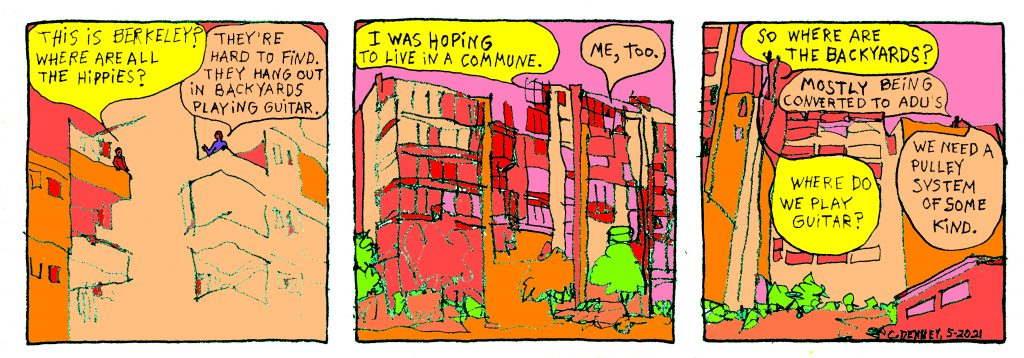 A three panel cartoon picturing students in a high rise dorm speaking to each other from opposite balconies.  Panel one: One student asks the other, "this is berkeley? where are all the hippies?" the other replies "they're hard to find. They hang out in backyards playing guitar."  Panel two: The first student says "I was hoping to live in a commune" and the second says "me, too."  Panel 3: The first student asks: "So where are the backyards?" and the second replies "mostly being converted to ADU's." The first student replies "Where do they play guitar?" and the second says "We need a pulley system of some kind."