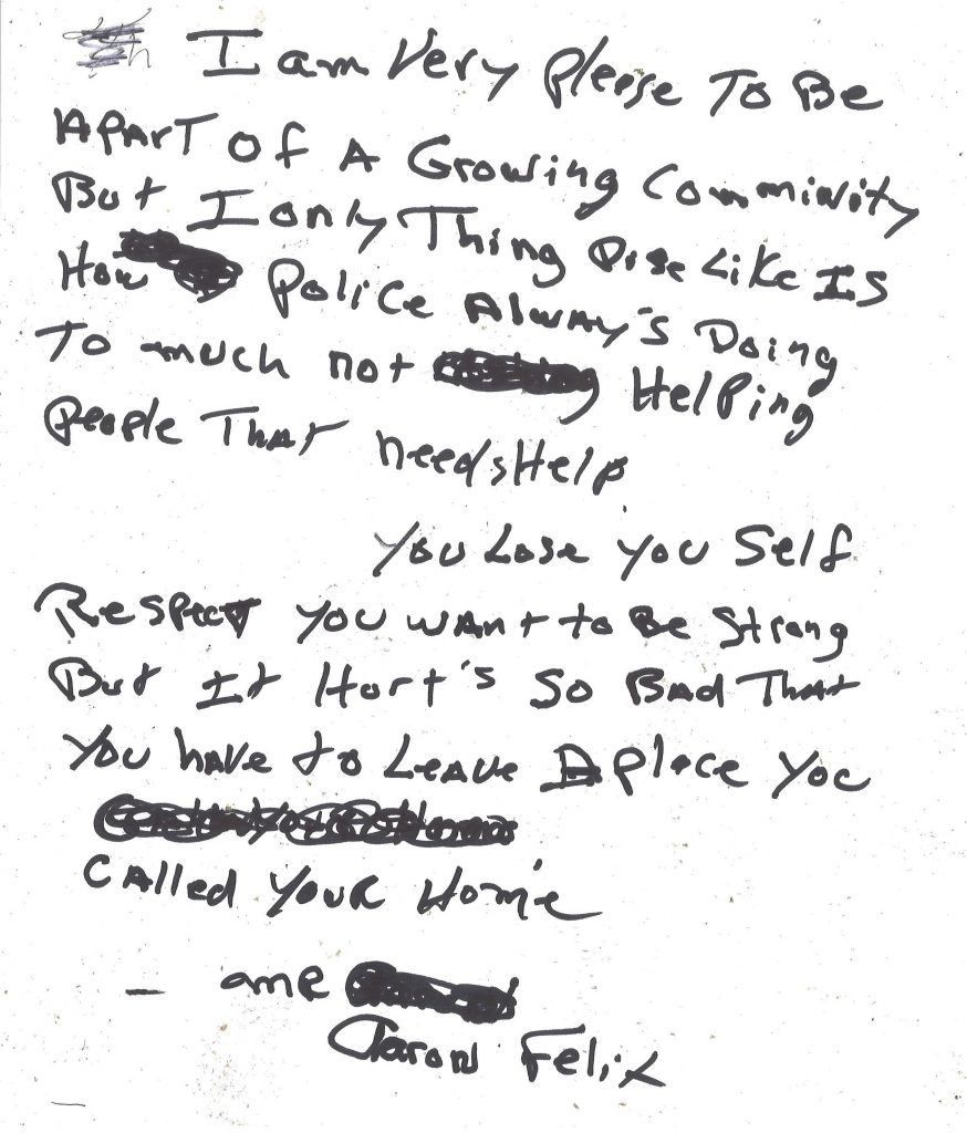 A hand-written letter that reads:  "I am very pleased to be a part of a growing community but one thing I dislike is how police are always doing too much, not helping people that needs help. You lose your self-respect, you want to be strong but it hurts so bad that you have to leave a place you called your home. (By Aaron Felix)"