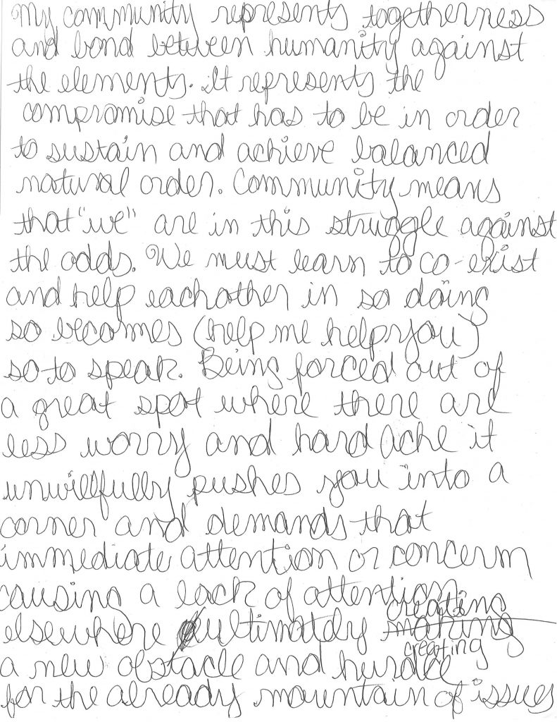 A hand-written letter that reads: "My community represents togetherness and bond between humanity against the elements. It represents the compromise that has to be in order to sustain and achieve balanced natural order. Community means that “we” are in this struggle against the odds We must learn to co-exist and help each other. In so doing, so becomes (help me help you) so to speak. Being forced out of a great spot where there are less worries and headaches, it unwillfully pushes you into a corner and demands that immediate attention or concern, causing a lack of attention elsewhere. Ultimately, creating a new obstacle and hindrance for the already mountain of issues in place. Also, it is more concerning because you have an option of new factors that require an immediate response. I have created a more positive outlook on the situation to keep my spirits up, which is that the movement out of my comfort zone is a constant reminder that I should always be prepared for anything, whatever the issue. Knowing that there is light at the end of the tunnel provides a sense of relief and hope for the better. 'Day by day in every way I’m getting better and better' (quote Napoleon Hill). (By Charles D. Henson Jr.)"