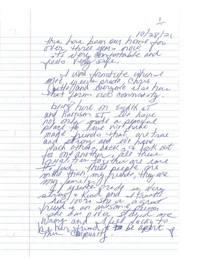 A hand-written letter that reads: "This has been my home for over three years. Now, it’s very comfortable and feels very safe. I was fortunate when I met Yesica Prado, Chris Castle, and everyone else here that forms our community. Being here on eighth Street and Harrison Street, we have not only made a peaceful place to live, we have made friends that are true and strong and we have each other’s backs and look out for one another. All these qualities together are rare to find. These people are more than my friends, they are my family. Yesica Prado is very strong and kind and I trust her 100%. She is a great friend and an awesome person. She has never steered me wrong and I feel lucky to be her friend and to be a part of this community. Christopher Castle has also been a good friend and become my best friend for three years. He has been there for me through good and bad. He is an amazing person and friend. If we are forced to leave the place we call our home, we probably won’t be able to all stay together and that would mean leaving the place I call home, losing my very good friends/family, and losing that peace of mind that I have found here. I will stay here and fight beside each and every one of these people who have made our home a community to keep what we have. It’s worth it! Personally I don’t choose to live like this, it’s not an easy way to live, but I don’t have much of a choice. Knowing I have great friends to help me through every day makes it a little easier. I’m not good with words, so I hope this is what you are looking for. Christopher Castle has asked me to include him in this letter/statement so this comes from the both of us! We appreciate everyone that has been helpful to us and kind, for everyone who has stood up for us and with us! For everyone who cares!
Thank you for all you have done and keep doing for all of us everyday. God bless you all! (by Pamela B and Christopher C)"