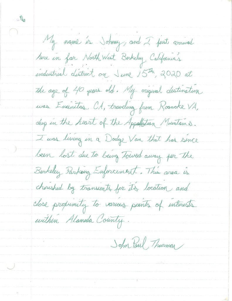 A hand-written letter that reads: "My name is Johnny, and I first arrived here in North West Berkeley, California's industrial district on June 15h, 2020 at the age of 40 years old. My original destination was Encinitas, CA, traveling from Roanoke, VA, deep in the heart of the Appalachian Mountains. I was living in a Dodge Van that has since been lost due to being towed away per the Berkeley Parking Enforcement. This area is cherished by transients for its location and close proximity to various points of interesest within Alameda County. (By John Paul Thurman)"