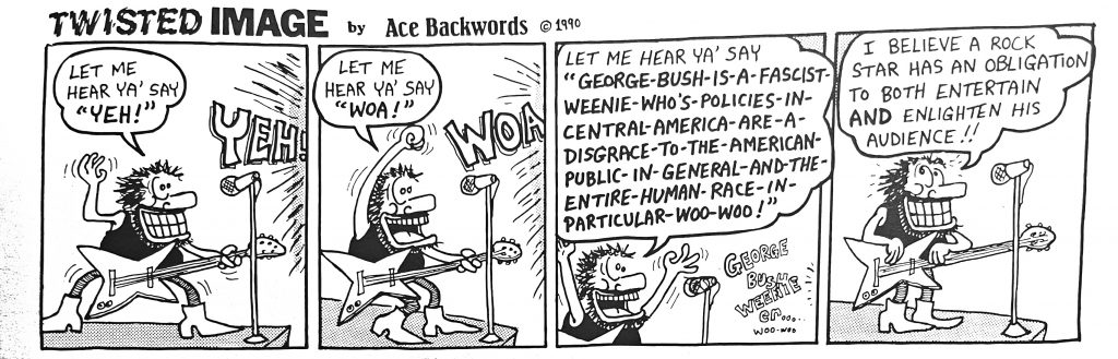 A four panel cartoon of a guitarist doing a call and response with the crowd. He starts by saying "let me hear ya' say 'YEH!'," and the crowd responds "YEH!" Then he says, "let me hear ya' say 'WOA!'," and the crowd responds "WOA!" Then he says "let me hear ya' say 'George Bush is a fascist weenie who's policies in central America are a disgrace to the American public in general and the entire human race in particular woo woo!'" In the last panel, he says "I believe a rock star has an obligation to both entertain and enlighten his audience!!"