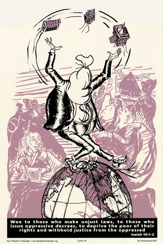 A poster image of a person with a bag over their head and a money sign on their shirt balancing on a globe, juggling a hospital, a house, and a government building. Int he background, people and creatures watch in awe and horror. Beneath the image read the words "woe to those who make unjust laws, to those who issue oppressive decrees, to deprive the poor of their rights and withhold justice from the oppressed. Isaiah 10:1-2"