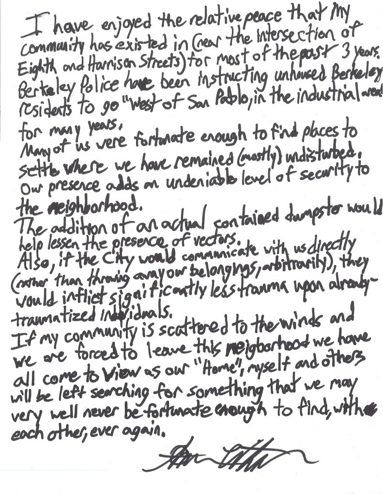A hand-written letter that reads: "I have enjoyed the relative peace that my community has existed in (near the intersection of Eighth and Harrison Streets) for most of the past three years. Berkeley Police have been have been instructing unhoused Berkeley residents to go "west of San Pablo, in the industrial area" for many years. Many of us were fortunate enough to find places to settle where we have remained (mostly) undisturbed. Our presence adds an undeniable level of security to the neighborhood. The addition of an actual contained dumpster would help lessen the presence of vectors. Also, if the city would communicate with us directly (rather than throwing away our belongings, arbitrarily), they would inflict significantly less trauma on already-traumatized individuals. If my community is scattered to the winds and forced to leave this neighborhood we have all come to view as our "home," myself and others will be left searching for something that we may very well never be fortunate enough to find, with each other, ever again. (By Amber Whitson)"