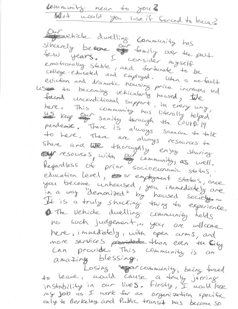 A hand-written letter that reads: "Our vehicle dwelling community has sincerely become our family over the past few years. I consider myself emotionally stable, and fortunate to be college-educated and employed. When a no-fault eviction and dramatic housing price increases led us to becoming vehicularly-housed, we found unconditional support, in every way, here. This community has literally helped us keep our sanity through the COVID-19 pandemic. There is always someone to talk to here. There are always resources to share and we thoroughly enjoy sharing our resources, with our community, as well. Regardless of prior socioeconomic status, once you become unhoused, you immediately are in a way “demonized” by housed society. It is a truly shocking thing to experience. The vehicle dwelling community holds no judgment.. you are welcome here, immediately, with open arms, and more services than even the city can provide. This community is am amazing blessing. Losing our community; being forced to leave, would cause a truly jarring instability in our lives. Firstly, I would lose my job as I work for an organization specific only to Berkeley and public transit has become so unreliable that I have no choice but to live within walking distance of that job. Second, one of us is in school, and would therefore be in jeopardy of having to unenroll from the school they have attended for the past few years. We are adaptable people, which is completely necessary to survive in our current world. However, that adaptability does not mean we enjoy constant change or that it can’t negatively affect us. Bring orchid to leave would be like losing all of our friends and family at once, while having to face the very likely reality that we will never find another community as welcoming, caring, stabilizing, and supportive as this one. (By Anonymous).
