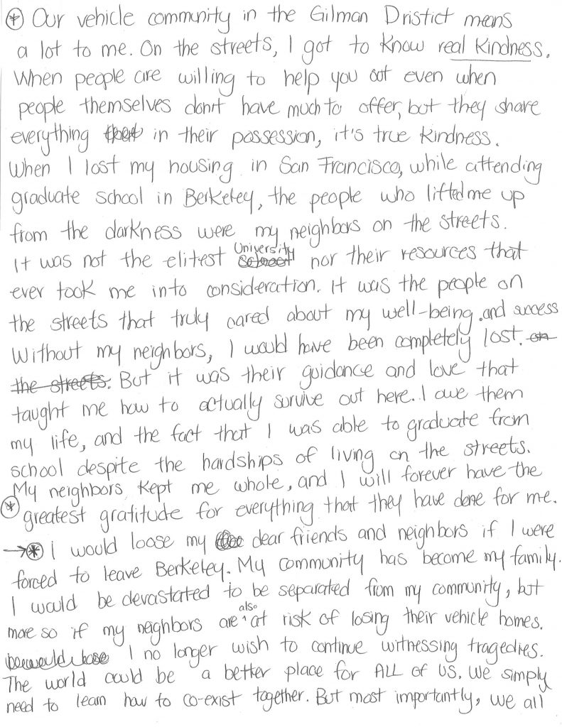 A hand-written letter that reads: "Our vehicle community in the Gilman District means a lot to me. On the streets, I got to know real kindness. When people are willing to help you out even when people themselves don’t have much to offer but they share everything in their possession, it’s true kindness. When I lost my housing in San Francisco, while attending graduate school in Berkeley, the people who lifted me up from the darkness were my neighbors on the streets. It was not the elitist university nor their resources that ever took me into consideration. It was the people on the streets that truly cared about my well-being and success. Without my neighbors, I would have been completely lost. But it was their guidance and love that taught me how to actually survive out here. I owe them my life, and the fact that I was able to graduate from school despite the hardships of living on the streets. My neighbors kept me whole, and I will forever have the greatest gratitude for everything they have done for me. I would lose my dear friends and neighbors if I were forced to leave Berkeley. My community has become my family. I would be devastated to be separated from my community, but more so if my neighbors are also at risk of losing their vehicle homes. I no longer wish to continue witnessing tragedies. The world could be a better place for all of us. We simply need to learn how to co-exist together. We all need a vessel to weather out this storm—the storm that we call life. (By Yesica Prado, October 28 2021)"