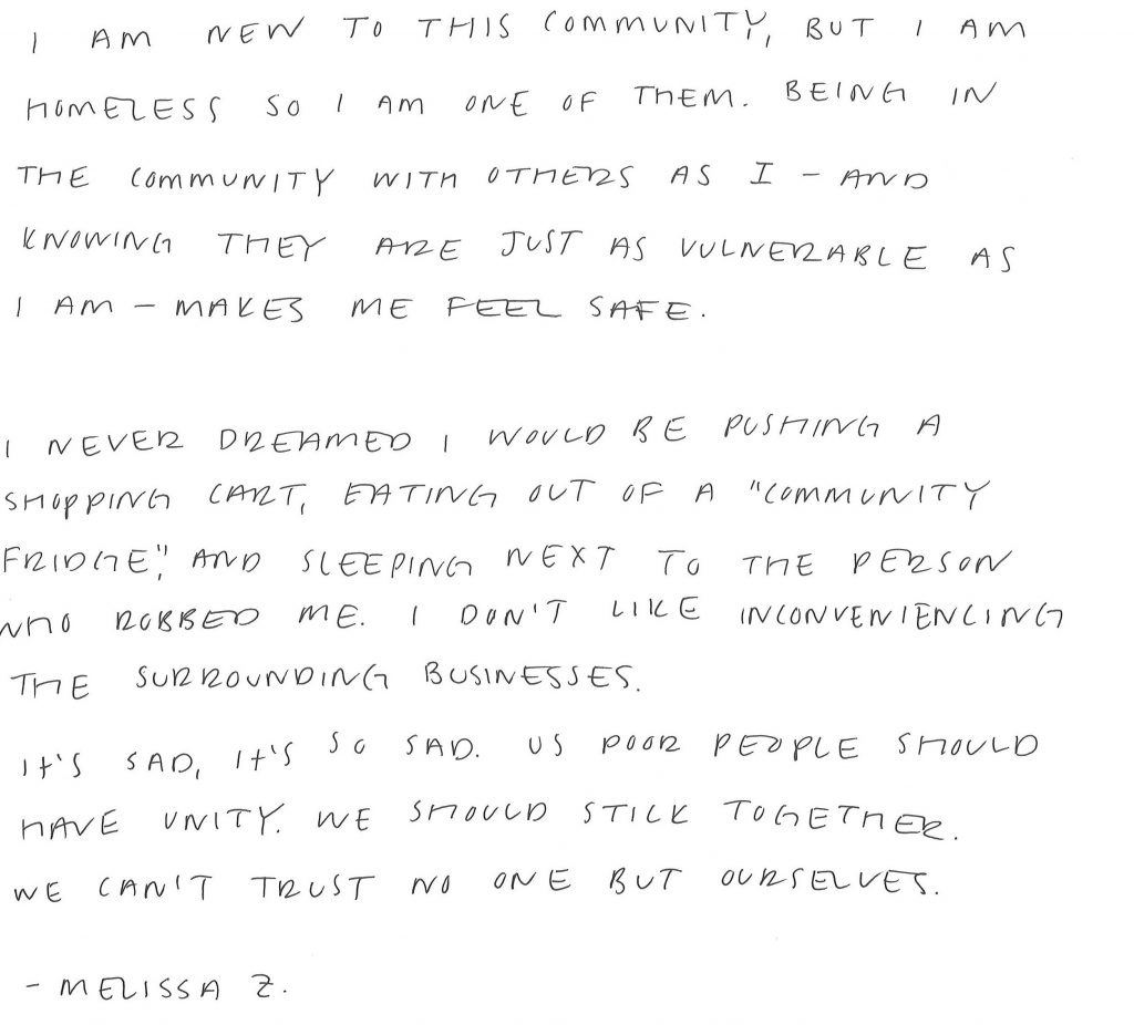 A hand-written letter that reads: "I am new to this community, but I am homeless so I am one of them. Being in the community with others as I—and knowing they are just as vulnerable as I am—makes me feel safe. I never dreamed I would be pushing a shopping cart, eating out of a "community fridge," and sleeping next to the person who robbed me. I don't like inconveniencing the surrounding businesses. It's sad, it's so sad. Us poor people should have unity. We should stick together. We can't trust no one but ourselves. (By Melissa Z)"