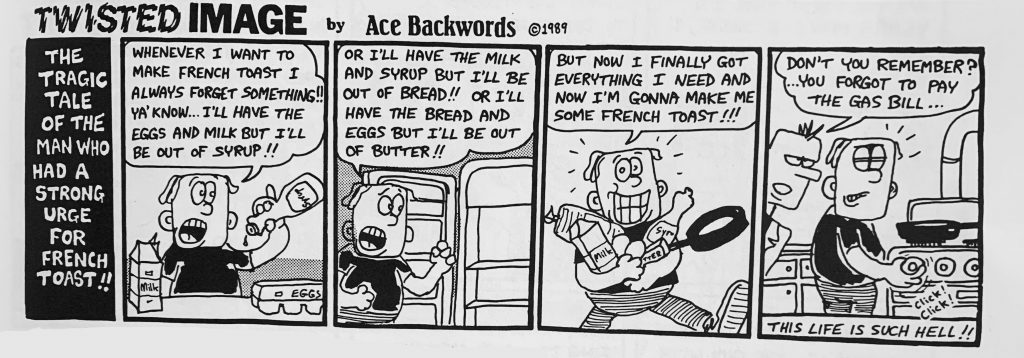 A four-panel cartoon, titled "the tragic tale of the man who had a strong urge for french toast!!"  In the first panel,  a man holds a bottle of syrup upside down that says "whenever I want to make french toast I always forget something!! Ya'know... I'll have the eggs and milk but I'll be out of syrup!"  In the second panel, the same man opens the refrigerator and says "Or i'll have the milk and syrup but I'll be out of bread!! Or I'll have the bread and eggs but I'll be out of butter!!"  In the third panel, he is holding a man and many groceries, and says "but now I finally got everything I need and  now I'm gonna make me some french toast!!"  In the last panel, another man enters the scene. The first man is turning on the stove, and the new man is saying, "don't you remember? ...you forgot to pay the gas bill..."  At the bottom of the panel, the text reads, "this life is such hell!!"