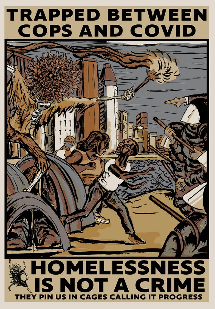 A poster with text at the top reading "trapped between cops and covid"  In the middle of the image, a monster-like image with a COVID germ as its head runs from the left side of the page, carrying a torch and chases three Black people away from a series of tents and buildings. On the right side of the page, there are several police officers in riot gear, holding sticks, waiting for the people who are running from the virus. The colors in the image is are various shades of blue and brown.  At the bottom of the image, there is text that reads "homelessness is not a crime, the pin us in cages calling it progress"