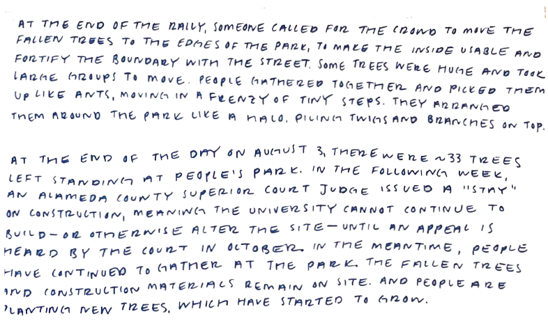 Handwritten text that reads:  "At the end of the rally, someone called for the crowd to move the fallen trees to the edges of the park, to make the inside more usable and fortify the boundary with the street. Some trees were huge and took large groups to move. People gathered together and picked them up like ants, moving in a frenzy of tiny steps. They arranged them around the park like a halo, piling twigs and branches on top.  At the end of the day on August 3, there were about 33 trees left standing at People's Park. In the following week, an Alameda County Superior Court Judge issued at stay on construction, meaning the university cannot continue to build—or otherwise alter the site—until an appeal is heard by the court in October. In the meantime, people have continued to gather at the park. The fallen trees and construction remain on site. And people are planting new trees, which have started to grow."